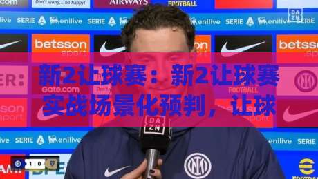 新2让球赛:新2让球赛实战场景化预判,让球赛节奏掌控与临场调整思路【新2让球赛】|线上十大最稳娱乐网信号赔率升盘在线看评级时间 新2让球赛:新2让球赛实战场景化预判,让球赛节奏掌控与临场调整思路【新2让球赛】|线上十大最稳娱乐网信号赔率升盘在线看评级时间
