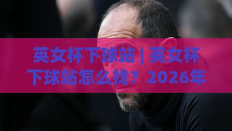 英女杯下球站 | 英女杯下球站怎么找？2026年女足观赛数据平台新趋势与实用路径|今日最新外围下球网赛后回放JRS大小球预测免安装走势