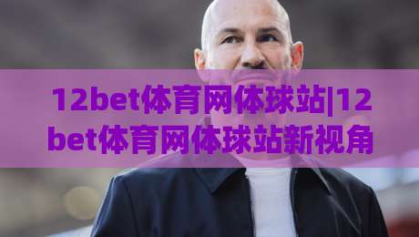 12bet体育网体球站|12bet体育网体球站新视角：体球站(12bet体育网)内容布局与体验细节|今日最新外围博球网JRS大小球预测免安装走势频道