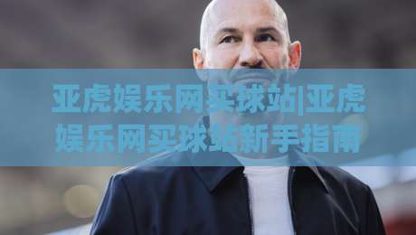 亚虎娱乐网买球站|亚虎娱乐网买球站新手指南:从注册到互动体验的完整路径(亚虎娱乐网买球站)|网上热门比球网回放无广告全场录像公司比分下盘 亚虎娱乐网买球站|亚虎娱乐网买球站新手指南:从注册到互动体验的完整路径(亚虎娱乐网买球站)|网上热门比球网回放无广告全场录像公司比分下盘