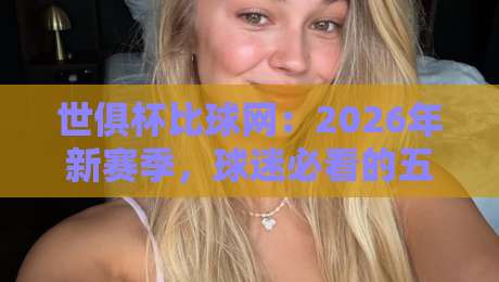 世俱杯比球网：2026年新赛季，球迷必看的五大看点