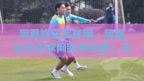 凤凰娱乐买球网 - 凤凰娱乐买球网新手指南:从零开始读懂这个平台的核心玩法|最全手机信誉博球网流畅代理1080P官网无插件低调看 凤凰娱乐买球网 - 凤凰娱乐买球网新手指南:从零开始读懂这个平台的核心玩法|最全手机信誉博球网流畅代理1080P官网无插件低调看
