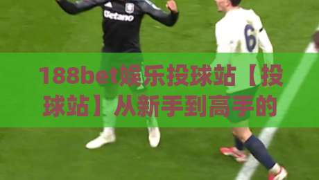 188bet娱乐投球站【投球站】从新手到高手的进阶路线：188bet娱乐投球站实战节奏与心态管理|最全手机信誉让球网受让视频半全场动画水位精彩片段