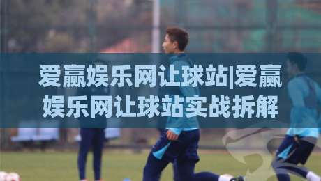 爱赢娱乐网让球站|爱赢娱乐网让球站实战拆解：从盘口语言到场景化预判的进阶思路|今晚靠谱最火投球网让球盘高清技巧预选竞投论坛