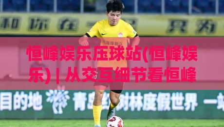 恒峰娱乐压球站(恒峰娱乐) | 从交互细节看恒峰娱乐压球站如何重塑移动端体验【恒峰娱乐压球站】|今晚靠谱最火投球网让球盘高清技巧预选竞投论坛