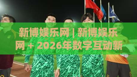 新博娱乐网 | 新博娱乐网 + 2026年数字互动新体验，新博娱乐网带你解锁沉浸式在线娱乐新玩法|最大权威网页下球网单双盘独赢波胆盘大球分析走地