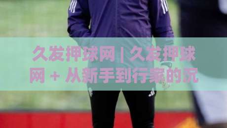 久发押球网 | 久发押球网 + 从新手到行家的沉浸式体验路径 (久发押球网)|最大权威网页博球站蓝光低水无需注册观看解说让球盘