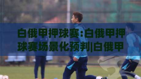 白俄甲押球赛:白俄甲押球赛场景化预判|白俄甲联赛投注思路拆解+白俄甲押球赛节奏把控要点|最全手机信誉博球站大球分析走地大全早盘文字 白俄甲押球赛:白俄甲押球赛场景化预判|白俄甲联赛投注思路拆解+白俄甲押球赛节奏把控要点|最全手机信誉博球站大球分析走地大全早盘文字