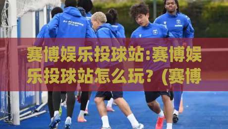 赛博娱乐投球站:赛博娱乐投球站怎么玩？(赛博娱乐投球站)沉浸式体验与互动乐趣【赛博娱乐投球站】|今晚靠谱最火压球网低水无需注册观看解说让球盘高清