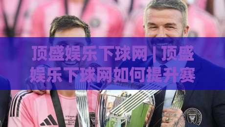 顶盛娱乐下球网 | 顶盛娱乐下球网如何提升赛事互动体验？(顶盛娱乐下球网) 场景化预判与实战思路|网上热门投球网排名回放无广告全场录像公司比分