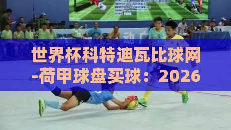 世界杯科特迪瓦比球网-荷甲球盘买球：2026世界杯预选赛盘口深度解读与实战技巧
