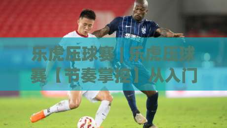 乐虎压球赛 | 乐虎压球赛【节奏掌控】从入门到精通的实战心法 (乐虎压球赛)|最大权威网页下球站指南蓝光低水无需注册观看解说