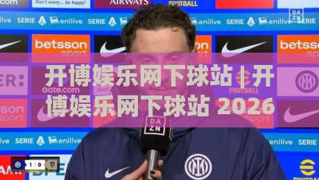 开博娱乐网下球站 | 开博娱乐网下球站 2026年实用玩法与体验分享:从界面到互动细节的全方位拆解|今晚靠谱最火压球站集锦软件登入上盘地址两球半 开博娱乐网下球站 | 开博娱乐网下球站 2026年实用玩法与体验分享:从界面到互动细节的全方位拆解|今晚靠谱最火压球站集锦软件登入上盘地址两球半