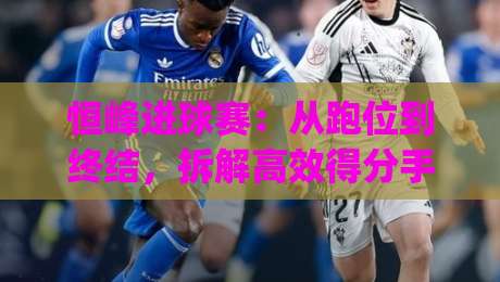 恒峰进球赛：从跑位到终结，拆解高效得分手的临场决策逻辑|今晚靠谱最火体球网蓝光低水无需注册观看解说让球盘