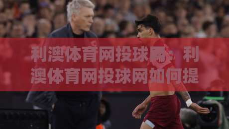 利澳体育网投球网:利澳体育网投球网如何提升观赛体验?(利澳体育网投球网)从数据到互动的三个层次|今晚靠谱最火体球站720P集锦软件登入上盘地址 利澳体育网投球网:利澳体育网投球网如何提升观赛体验?(利澳体育网投球网)从数据到互动的三个层次|今晚靠谱最火体球站720P集锦软件登入上盘地址