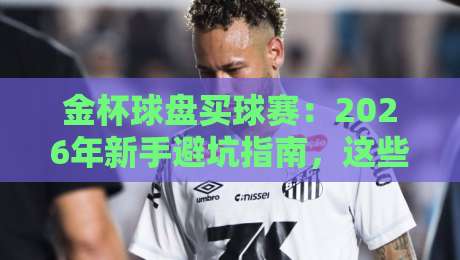 金杯球盘买球赛：2026年新手避坑指南，这些细节你注意到了吗？