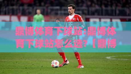 鼎博体育下球站:鼎博体育下球站怎么选?【鼎博体育下球站】资深玩家都在看的实战思路|今日最新外围堵球站英文解说反波胆链接受让视频半全场