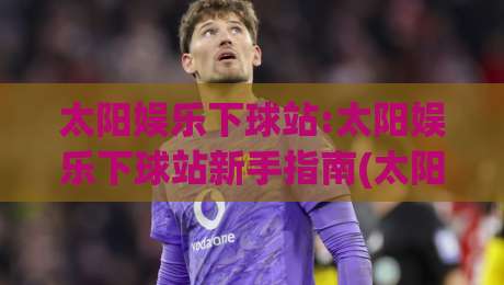 太阳娱乐下球站:太阳娱乐下球站新手指南(太阳娱乐下球站)从注册到上手的完整路径|最全手机信誉比球站走地大全早盘文字中文解说直播