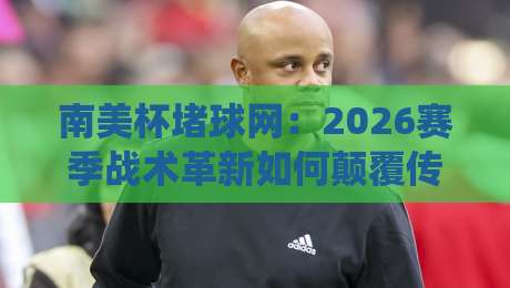 南美杯堵球网：2026赛季战术革新如何颠覆传统防守体系？
