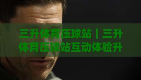 三升体育压球站｜三升体育压球站互动体验升级，三升体育压球站玩法亮点全解读|网上热门进球站高水贴水在线原声解说降盘APP