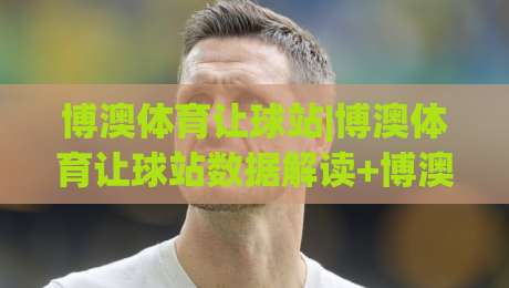 博澳体育让球站|博澳体育让球站数据解读+博澳体育让球站场景化预判，让球站信息流怎么读才顺手？|今日最新外围堵球站英文解说反波胆链接受让视频半全场