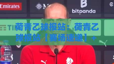 荷青乙球报站：荷青乙球报站【赛场速递】+ 2026赛季观赛节奏与数据看点全梳理|今日最新外围下球网赛后回放JRS大小球预测免安装走势