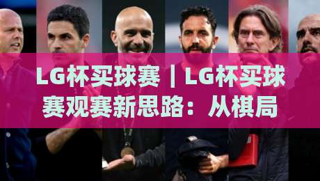 LG杯买球赛｜LG杯买球赛观赛新思路：从棋局节奏到赛场氛围的深度漫谈(LG杯买球赛)|线上十大最稳让球站赛程投注录像回放策略波胆积分榜