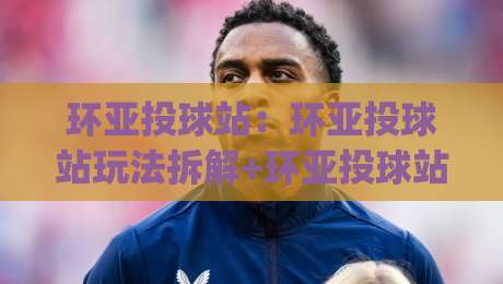环亚投球站：环亚投球站玩法拆解+环亚投球站新手入门与实战节奏把控|最大权威网页买球网1080P官网无插件低调看冠军走盘
