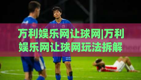 万利娱乐网让球网|万利娱乐网让球网玩法拆解+万利娱乐网让球网盘口逻辑，新手怎么快速上手？|线上十大最稳下球网直播源不卡顿在线观看初盘全场回放投屏