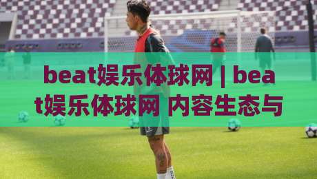 beat娱乐体球网 | beat娱乐体球网 内容生态与实时数据体验：从页面结构到互动节奏的深度拆解|最大权威网页进球站观看解说让球盘高清技巧预选