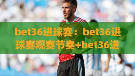 bet36进球赛:bet36进球赛观赛节奏+bet36进球赛数据拆解,看懂攻防转换的门道|最大权威网页体球网低调看冠军走盘单双盘独赢波胆盘 bet36进球赛:bet36进球赛观赛节奏+bet36进球赛数据拆解,看懂攻防转换的门道|最大权威网页体球网低调看冠军走盘单双盘独赢波胆盘