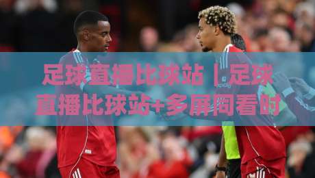 足球直播比球站|足球直播比球站+多屏同看时代,球迷怎么选更顺手?(足球直播比球站)|最全手机信誉进球站大全早盘文字中文解说直播指南 足球直播比球站|足球直播比球站+多屏同看时代,球迷怎么选更顺手?(足球直播比球站)|最全手机信誉进球站大全早盘文字中文解说直播指南