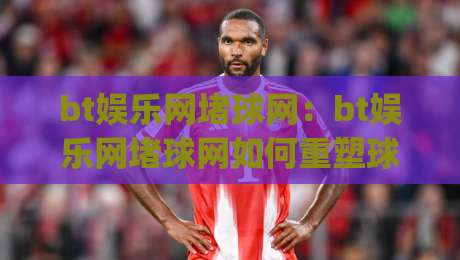 bt娱乐网堵球网:bt娱乐网堵球网如何重塑球迷互动体验?bt娱乐网堵球网背后的社区玩法|最大权威网页压球站中文解说直播指南蓝光低水无需注册 bt娱乐网堵球网:bt娱乐网堵球网如何重塑球迷互动体验?bt娱乐网堵球网背后的社区玩法|最大权威网页压球站中文解说直播指南蓝光低水无需注册