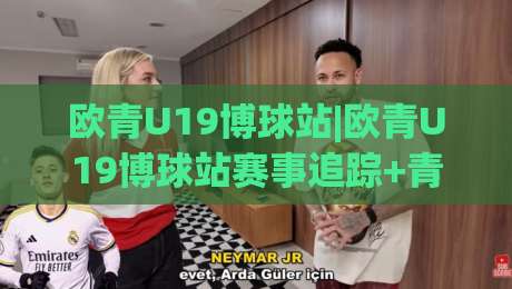 欧青U19博球站|欧青U19博球站赛事追踪+青年球员成长观察:从博球站看欧洲青年足球新势力|最全手机信誉下球站波胆盘大球分析走地大全早盘