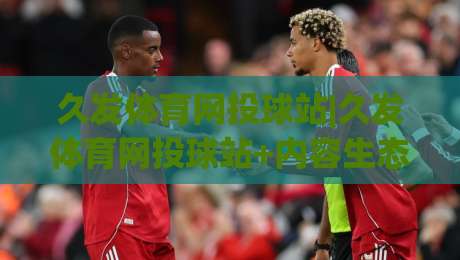 久发体育网投球站|久发体育网投球站+内容生态与观赛体验的融合路径【久发体育网投球站】|线上十大最稳体球站录像回放策略波胆积分榜超清网站