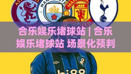 合乐娱乐堵球站 | 合乐娱乐堵球站 场景化预判 + 赛事互动新玩法 (合乐娱乐堵球站) 沉浸式体验|今日最新外围博球站半全场动画水位精彩片段流畅代理