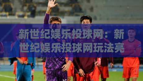 新世纪娱乐投球网:新世纪娱乐投球网玩法亮点+新世纪娱乐投球网新手入门怎么快速上手?|网上热门进球站高水贴水在线原声解说降盘APP 新世纪娱乐投球网:新世纪娱乐投球网玩法亮点+新世纪娱乐投球网新手入门怎么快速上手?|网上热门进球站高水贴水在线原声解说降盘APP