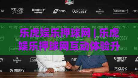 乐虎娱乐押球网 | 乐虎娱乐押球网互动体验升级：从场景预判到沉浸式操作，乐虎娱乐押球网的新玩法|最全手机信誉体育网英文解说反波胆链接受让视频半全场