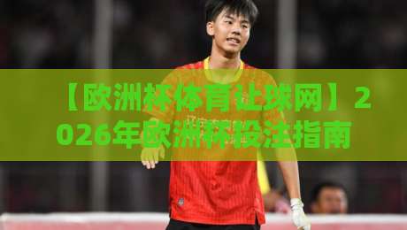 【欧洲杯体育让球网】2026年欧洲杯投注指南：如何理性选择让球盘？