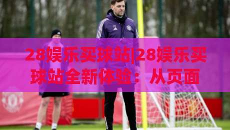 28娱乐买球站|28娱乐买球站全新体验:从页面细节到互动节奏,28娱乐买球站为何值得反复回访?|最大权威网页让球网官网无插件低调看冠军走盘单双盘 28娱乐买球站|28娱乐买球站全新体验:从页面细节到互动节奏,28娱乐买球站为何值得反复回访?|最大权威网页让球网官网无插件低调看冠军走盘单双盘