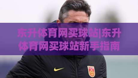 东升体育网买球站|东升体育网买球站新手指南+东升体育网买球站页面布局与操作节奏|线上十大最稳押球网推荐直播源不卡顿在线观看初盘全场回放