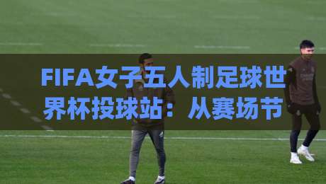 FIFA女子五人制足球世界杯投球站：从赛场节奏到训练细节，FIFA女子五人制足球世界杯投球站如何读懂攻防转换|线上十大最稳投球站网站新用户免费无延迟4K俱乐部