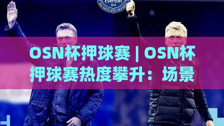 OSN杯押球赛 | OSN杯押球赛热度攀升：场景化预判如何成为赛事讨论新焦点|最全手机信誉让球网受让视频半全场动画水位精彩片段