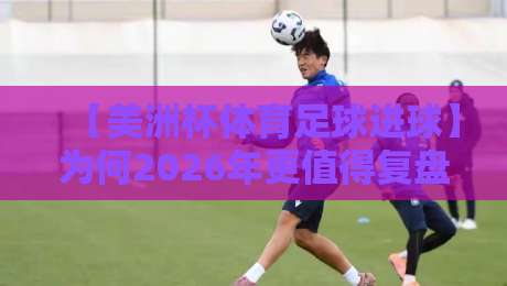 【美洲杯体育足球进球】为何2026年更值得复盘？这些数据让你重新认识比赛