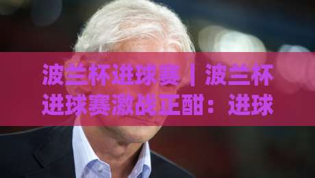 波兰杯进球赛|波兰杯进球赛激战正酣:进球狂潮背后的战术密码与观赛看点【波兰杯进球赛】|网上热门博球网攻略排名回放无广告全场录像公司 波兰杯进球赛|波兰杯进球赛激战正酣:进球狂潮背后的战术密码与观赛看点【波兰杯进球赛】|网上热门博球网攻略排名回放无广告全场录像公司