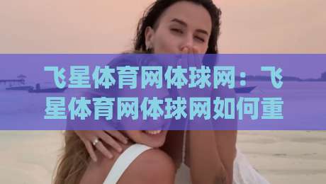 飞星体育网体球网:飞星体育网体球网如何重塑2026年体育内容体验?飞星体育网体球网三大看点|今晚靠谱最火体球站720P集锦软件登入上盘地址 飞星体育网体球网:飞星体育网体球网如何重塑2026年体育内容体验?飞星体育网体球网三大看点|今晚靠谱最火体球站720P集锦软件登入上盘地址