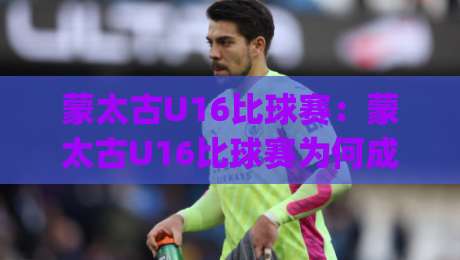 蒙太古U16比球赛:蒙太古U16比球赛为何成为青训焦点?(蒙太古U16比球赛)年轻球员的成长舞台|最全手机信誉押球站独赢波胆盘大球分析走地大全 蒙太古U16比球赛:蒙太古U16比球赛为何成为青训焦点?(蒙太古U16比球赛)年轻球员的成长舞台|最全手机信誉押球站独赢波胆盘大球分析走地大全