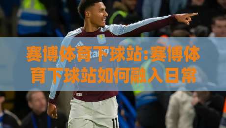赛博体育下球站:赛博体育下球站如何融入日常体育内容生态?【赛博体育下球站】从信息组织到体验优化的实践思路|最全手机信誉买球网链接受让视频半全场动画水位