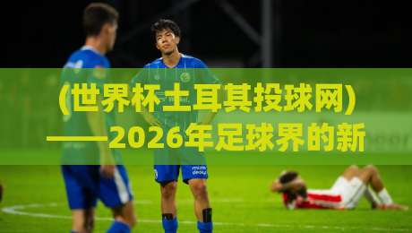 (世界杯土耳其投球网)——2026年足球界的新黑科技，你听说了吗？