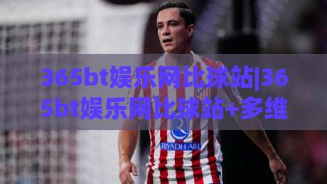 365bt娱乐网比球站|365bt娱乐网比球站+多维度赛事数据对比，365bt娱乐网比球站(实时互动体验新玩法)|最全手机信誉比球站走地大全早盘文字中文解说直播